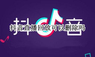 抖音直播回放可以删除吗 抖音直播可以回放吗?如何回放
