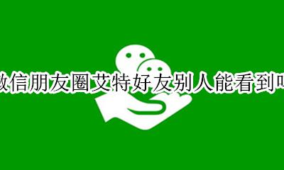 微信朋友圈艾特好友别人能看到吗 微信朋友圈艾特好友别人看到时是怎样