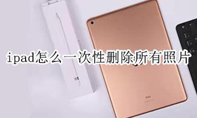 ipad怎么一次性删除所有照片 怎么一次性删除ipad相册中的照片