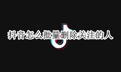 抖音如何批量删除关注 抖音怎么批量删除关注的人