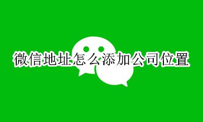 微信地址怎么添加公司位置 微信位置怎么添加自己的公司位置