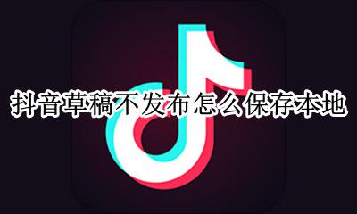 抖音草稿箱怎么保存到本地 抖音草稿不发布怎么保存本地