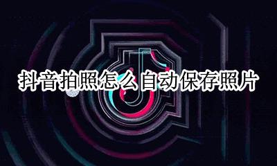 抖音拍照怎么自动保存照片 抖音拍照片怎么自动保存到相册