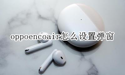 oppoencoair怎么设置弹窗 oppo enco free弹窗在哪里设置