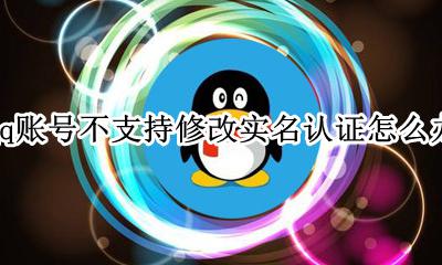 qq实名认证无法修改怎么办 qq账号不支持修改实名认证怎么办