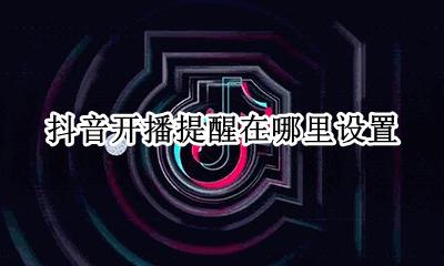 抖音开播提醒在哪里设置 抖音直播间开播提醒怎么设置