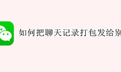 如何把聊天记录打包发给别人 如何把微信聊天记录打包发给别人