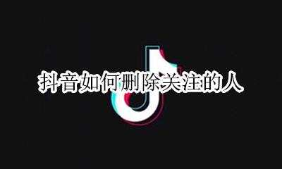 抖音如何删除关注的人 如何删除抖音上的关注的人