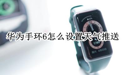 华为手环天气推送不显示 华为手环6怎么设置天气推送