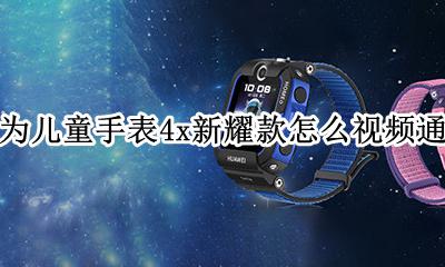 华为儿童手表4x支持视频通话吗 华为儿童手表4x新耀款怎么视频通话