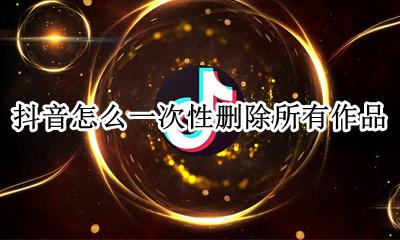 抖音怎么一次性删除所有作品 抖音如何一次性删除所有作品