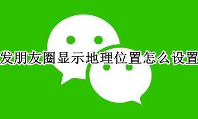 发朋友圈显示地理位置怎么设置 怎么设置发朋友圈显示位置信息