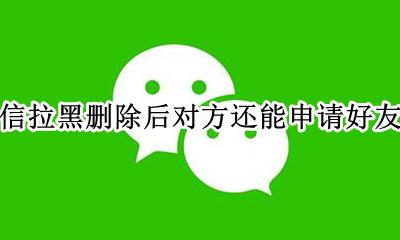 微信拉黑删除后对方还能申请好友吗 微信删除拉黑对方后 对方申请好友