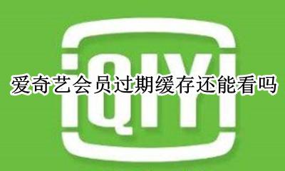 爱奇艺会员过期缓存还能看吗 爱奇艺会员过期了缓存的视频还可以看吗