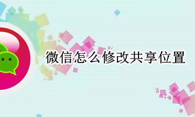 微信怎么修改共享位置 如何修改微信位置共享