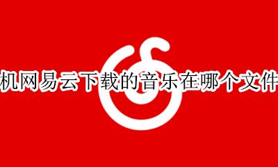 手机网易云下载的音乐在哪个文件夹 手机网易云音乐下载的歌曲在哪个文件夹