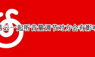 网易云一起听音量调节对方会有影响吗 网易云和别人一起听歌调音量会影响对