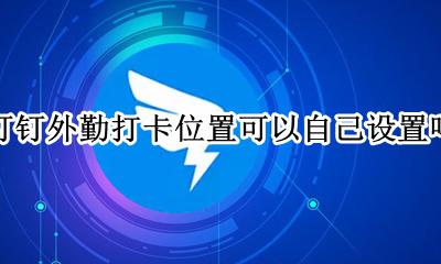 钉钉打卡怎么设置外勤打卡 钉钉外勤打卡位置可以自己设置吗