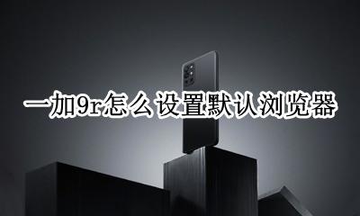 一加9r怎么设置默认浏览器 一加9r默认浏览器怎么改