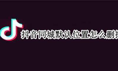 抖音同城默认位置怎么删掉 如何修改抖音同城的默认位置