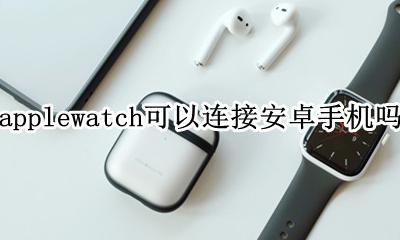 applewatch可以连接安卓手机吗 applewatch能不能连接安卓手机