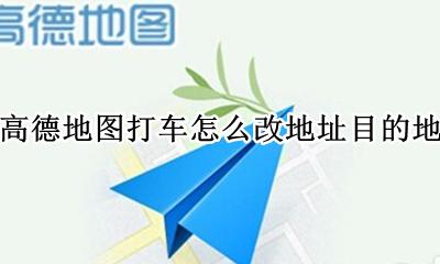 高德地图打车怎么改地址目的地 高德地图打的车怎么修改目的地