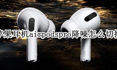 airpodspro怎么用耳机调节降噪 苹果耳机airpodspro降噪怎么切换