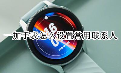 电话手表怎么设置联系人 一加手表怎么设置常用联系人