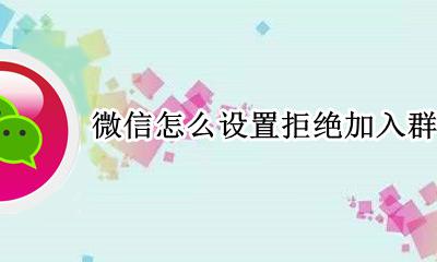 微信咋拒绝加入群聊 微信怎么设置拒绝加入群聊