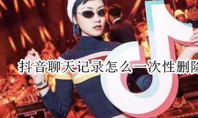 抖音聊天记录怎么一次性删除 抖音的聊天记录怎么批量删除