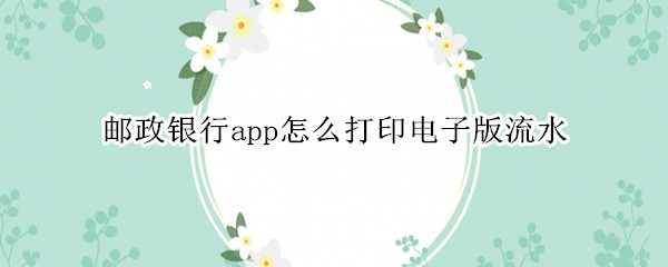 邮政银行app怎么打印电子版流水