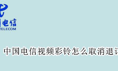 怎样退订电信视频彩铃 中国电信视频彩铃怎么取消退订