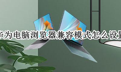 华为电脑浏览器兼容模式怎么设置 华为电脑浏览器如何设置兼容模式