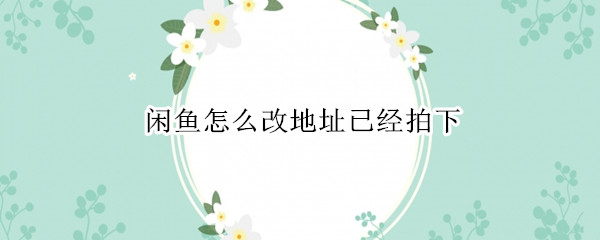 闲鱼怎么改地址已经拍下