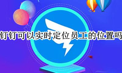 钉钉是否可以定位员工位置 钉钉可以实时定位员工的位置吗