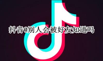 抖音@别人会被好友知道吗 在抖音里@别人的话 被@的那个人会知道吗?