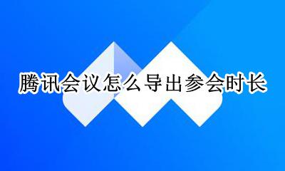 腾讯会议怎么导出参会时长 怎样导出腾讯会议参会人员
