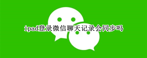 ipad登录微信聊天记录会同步吗