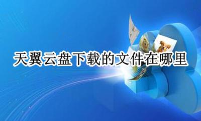 天翼云盘下载的文件在哪里 手机天翼云盘下载文件在哪里