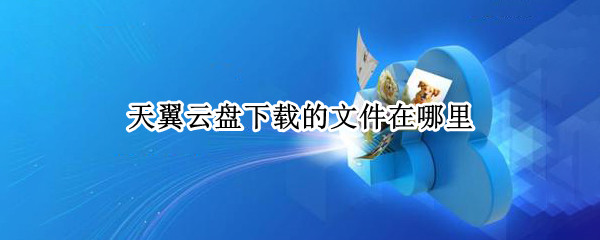 天翼云盘下载的文件在哪里