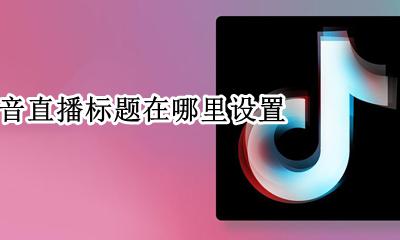 抖音直播间标题在哪里 抖音直播标题在哪里设置