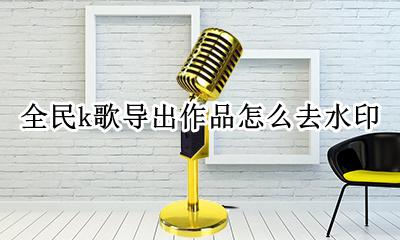 全民k歌导出作品怎么去水印 全民k歌下载作品怎么去水印