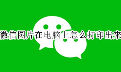 微信图片在电脑上怎么打印出来 微信在电脑上的图片怎么打印出来