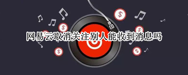 网易云取消关注别人能收到消息吗
