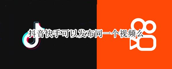 抖音快手可以发布同一个视频么