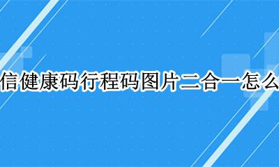 全国健康码行程码合一微信 微信健康码行程码图片二合一怎么弄