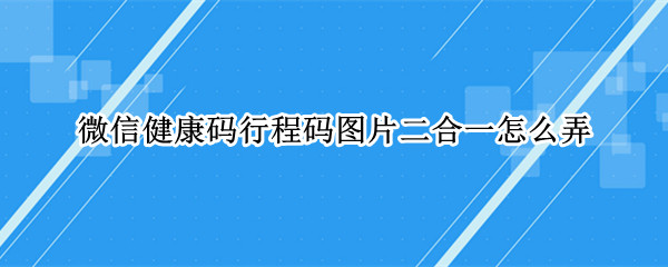 微信健康码行程码图片二合一怎么弄