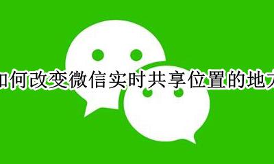 如何改变微信实时共享位置的地方 怎么能改变微信实时共享位置地点