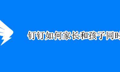 钉钉如何家长和孩子同时使用 钉钉自己和孩子家长怎么切换