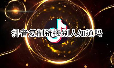 抖音复制链接别人知道吗 打开别人复制的抖音链接他会知道吗